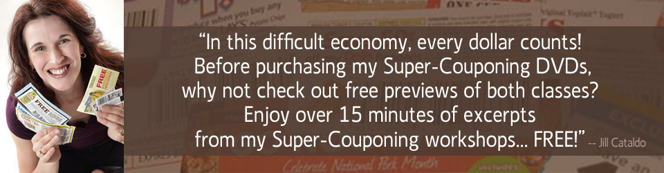 In this difficult economy, every dollar counts! Before purchasing my Super-Couponing DVDs, why not check out free previews of both classes? Enjjoy over 15 minutes of excerpts from my Super-Couponing workshops... FREE! From Jill Cataldo